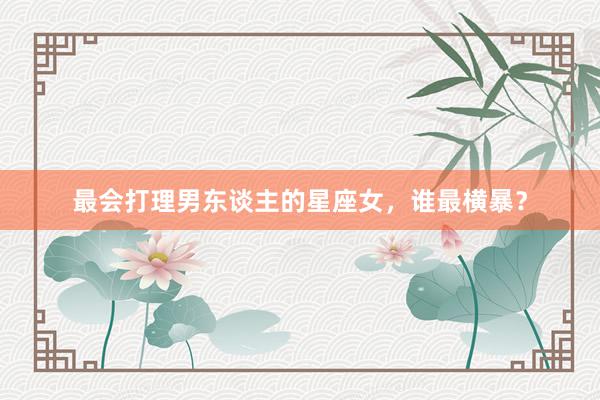 最会打理男东谈主的星座女，谁最横暴？